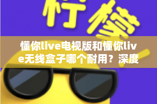 懂你live电视版和懂你live无线盒子哪个耐用？深度解析两大方案的耐用性差异与选购指南