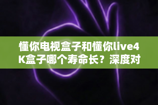 懂你电视盒子和懂你live4K盒子哪个寿命长?深度对比分析与延长使用寿命全攻略 懂你电视盒子和懂你live4K盒子哪个寿命长?深度对比分析与延长使用寿命全攻略
