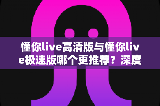 懂你live高清版与懂你live极速版哪个更推荐？深度对比分析帮你选出最佳版本