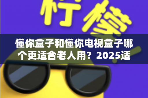 懂你盒子和懂你电视盒子哪个更适合老人用？2025适老化电视盒子深度选购指南与真实对比解析