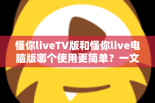懂你liveTV版和懂你live电脑版哪个使用更简单？一文看懂两大版本差异，新手也能快速上手