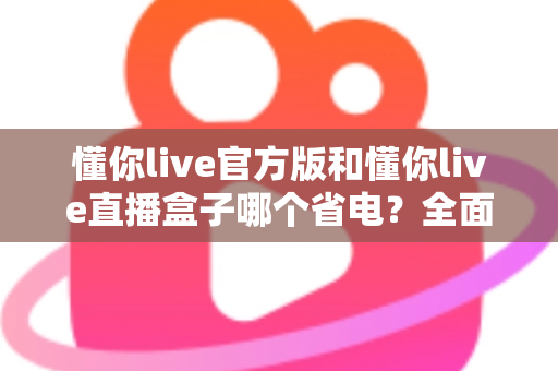懂你live官方版和懂你live直播盒子哪个省电？全面对比分析与省电攻略一览