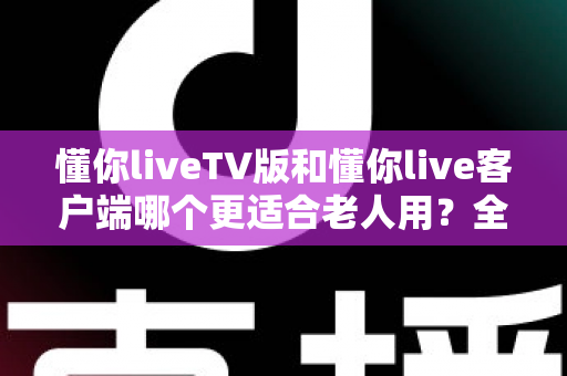 懂你liveTV版和懂你live客户端哪个更适合老人用？全方位对比分析与贴心选购指南