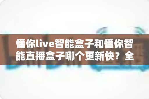 懂你live智能盒子和懂你智能直播盒子哪个更新快？全方位对比解析帮你做出明智选择