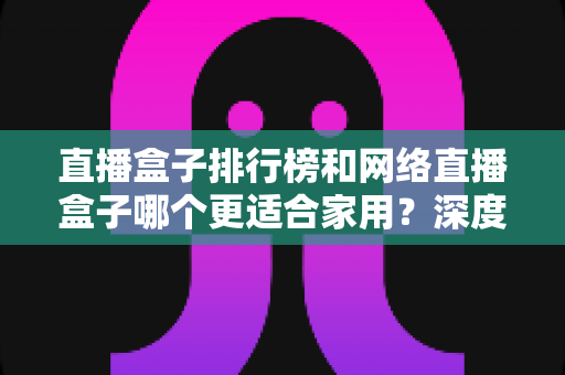 直播盒子排行榜和网络直播盒子哪个更适合家用？深度解析助您选对家庭娱乐直播设备