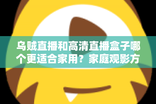 乌贼直播和高清直播盒子哪个更适合家用？家庭观影方案深度对比与实用选购指南